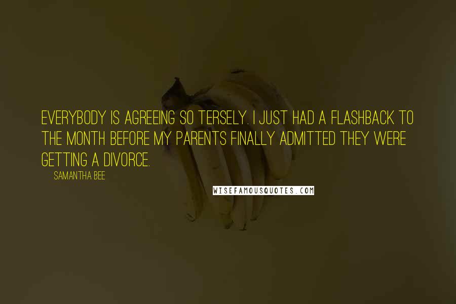 Samantha Bee Quotes: Everybody is agreeing so tersely. I just had a flashback to the month before my parents finally admitted they were getting a divorce.