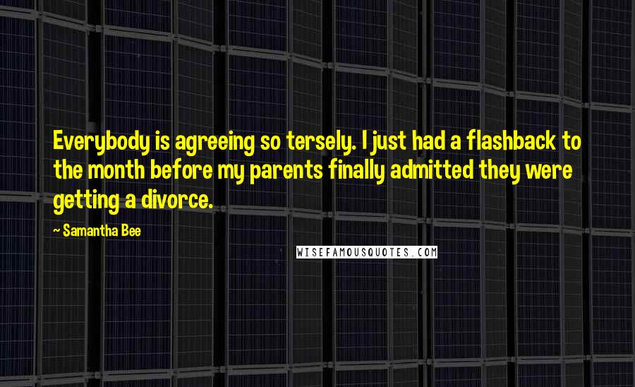 Samantha Bee Quotes: Everybody is agreeing so tersely. I just had a flashback to the month before my parents finally admitted they were getting a divorce.