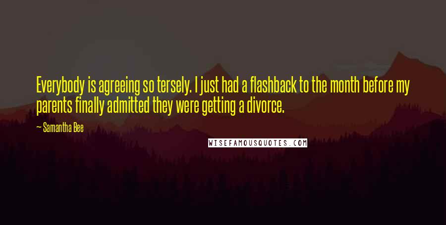 Samantha Bee Quotes: Everybody is agreeing so tersely. I just had a flashback to the month before my parents finally admitted they were getting a divorce.