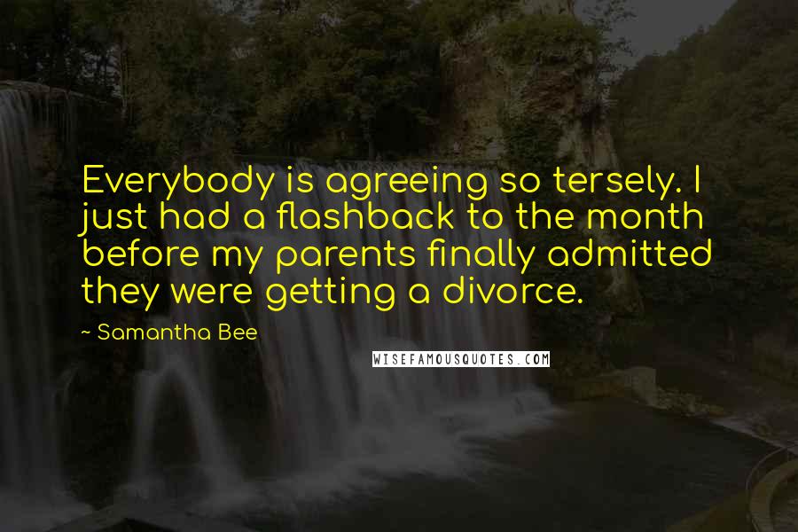 Samantha Bee Quotes: Everybody is agreeing so tersely. I just had a flashback to the month before my parents finally admitted they were getting a divorce.