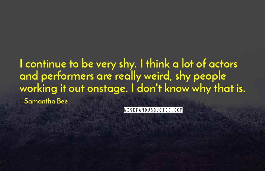 Samantha Bee Quotes: I continue to be very shy. I think a lot of actors and performers are really weird, shy people working it out onstage. I don't know why that is.