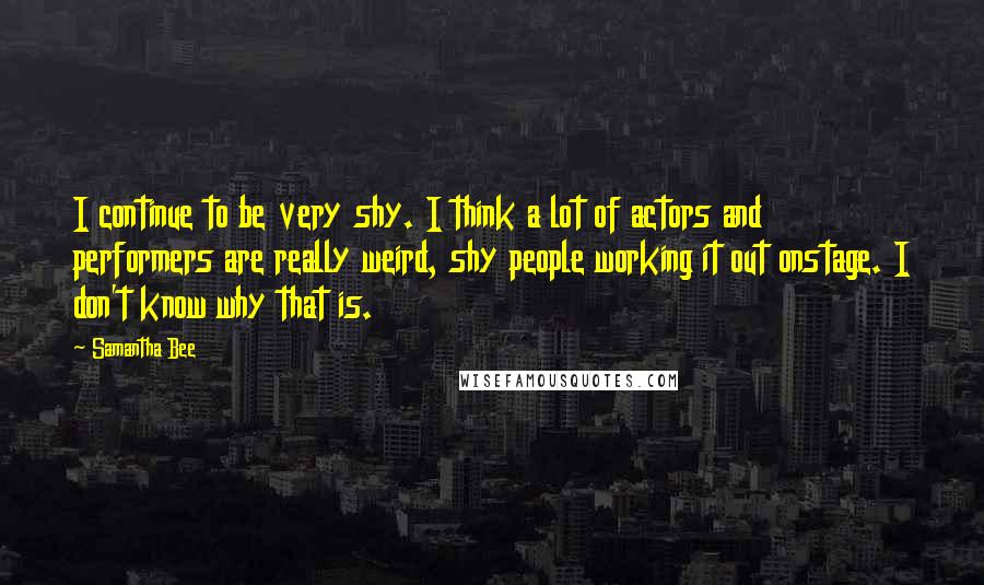 Samantha Bee Quotes: I continue to be very shy. I think a lot of actors and performers are really weird, shy people working it out onstage. I don't know why that is.