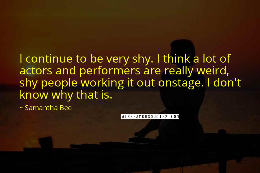 Samantha Bee Quotes: I continue to be very shy. I think a lot of actors and performers are really weird, shy people working it out onstage. I don't know why that is.