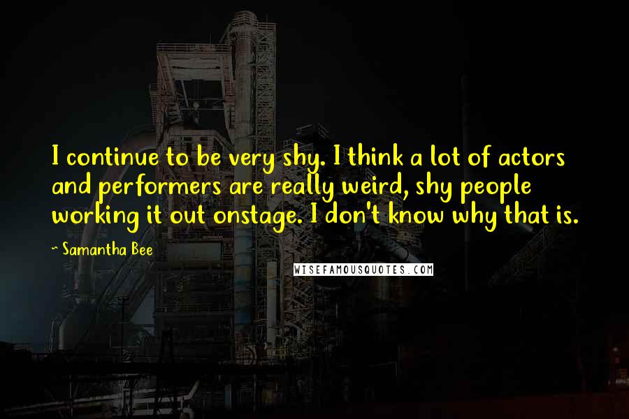 Samantha Bee Quotes: I continue to be very shy. I think a lot of actors and performers are really weird, shy people working it out onstage. I don't know why that is.
