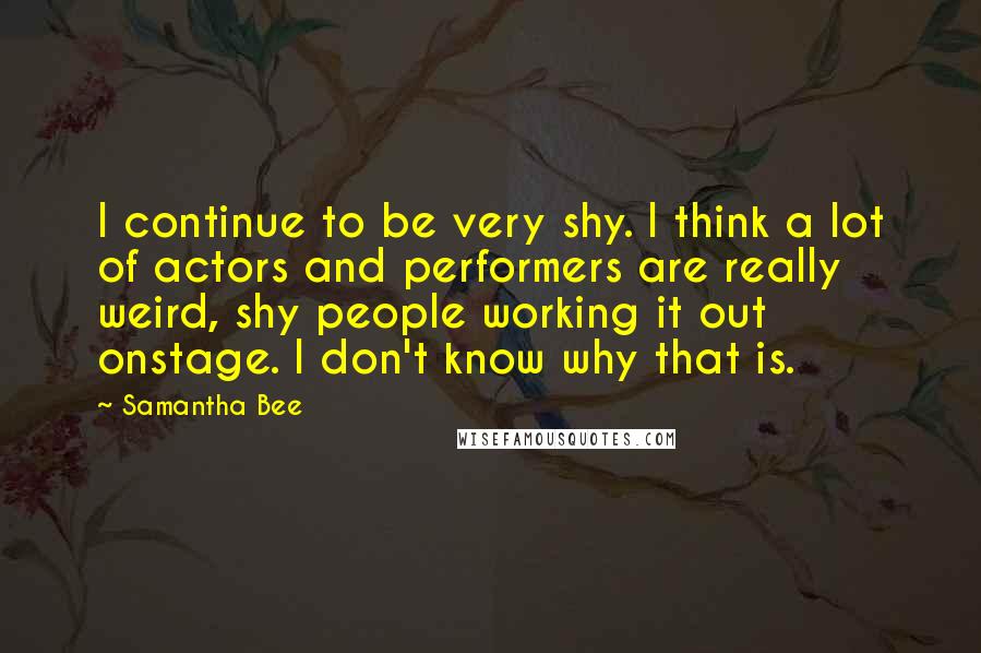 Samantha Bee Quotes: I continue to be very shy. I think a lot of actors and performers are really weird, shy people working it out onstage. I don't know why that is.