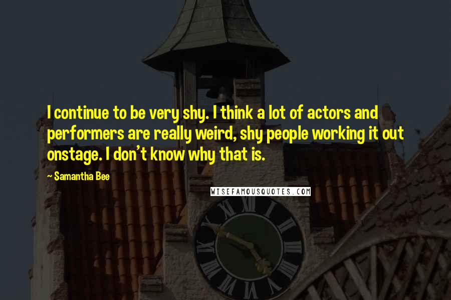 Samantha Bee Quotes: I continue to be very shy. I think a lot of actors and performers are really weird, shy people working it out onstage. I don't know why that is.