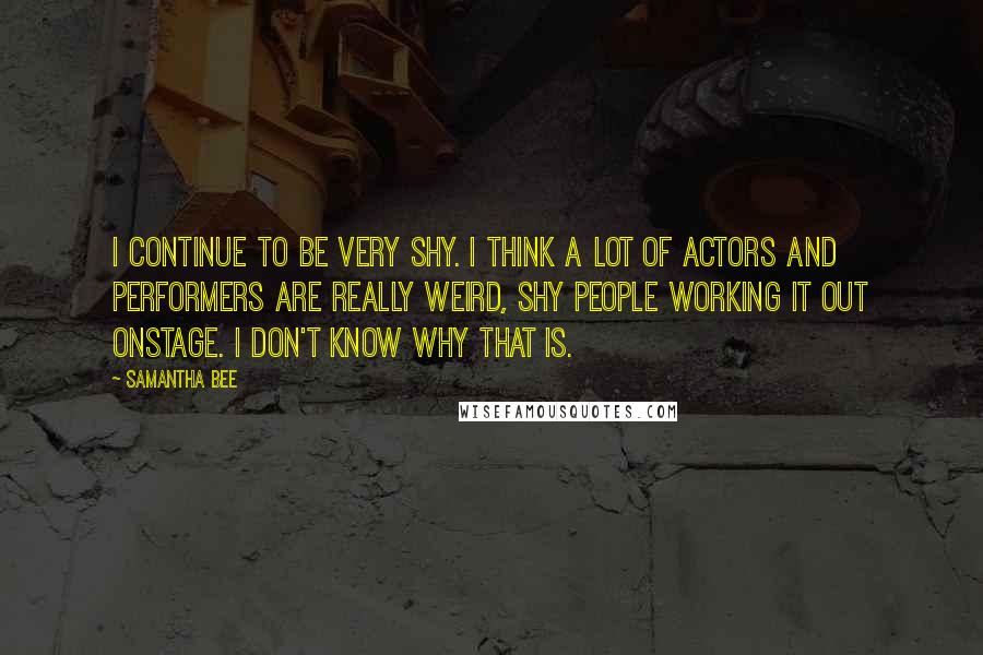 Samantha Bee Quotes: I continue to be very shy. I think a lot of actors and performers are really weird, shy people working it out onstage. I don't know why that is.