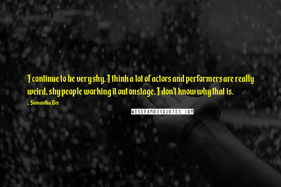 Samantha Bee Quotes: I continue to be very shy. I think a lot of actors and performers are really weird, shy people working it out onstage. I don't know why that is.