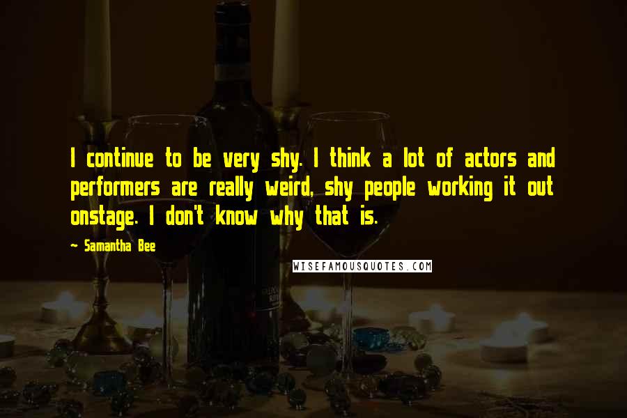 Samantha Bee Quotes: I continue to be very shy. I think a lot of actors and performers are really weird, shy people working it out onstage. I don't know why that is.