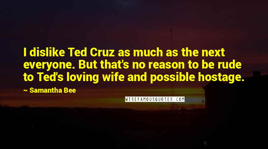 Samantha Bee Quotes: I dislike Ted Cruz as much as the next everyone. But that's no reason to be rude to Ted's loving wife and possible hostage.