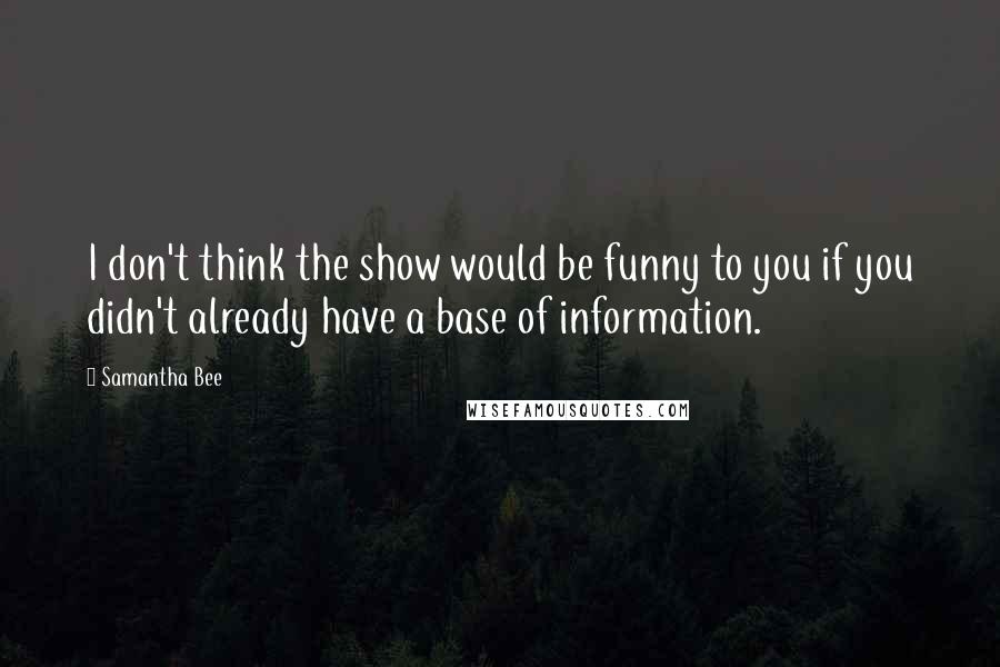 Samantha Bee Quotes: I don't think the show would be funny to you if you didn't already have a base of information.