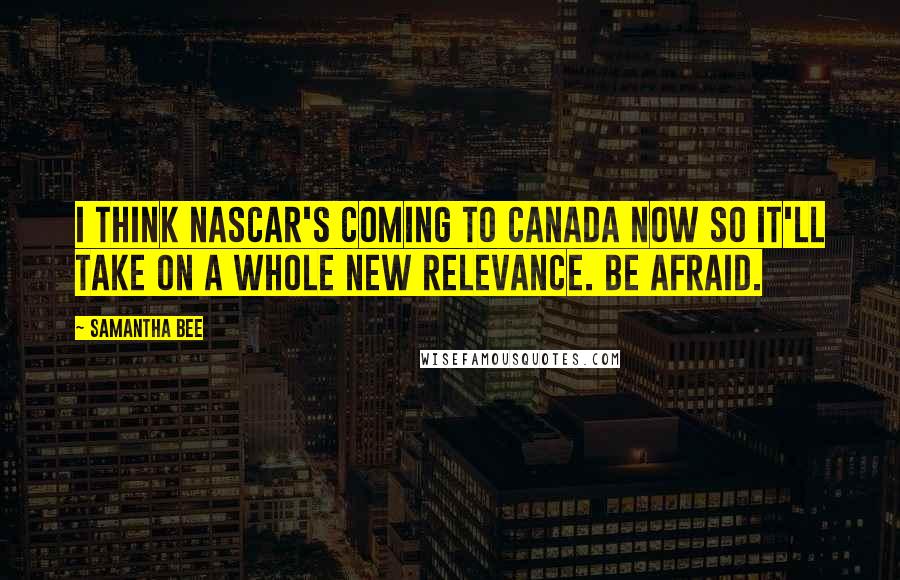Samantha Bee Quotes: I think NASCAR's coming to Canada now so it'll take on a whole new relevance. Be afraid.
