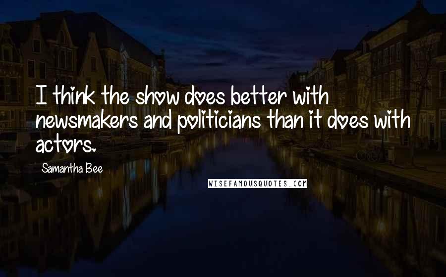 Samantha Bee Quotes: I think the show does better with newsmakers and politicians than it does with actors.