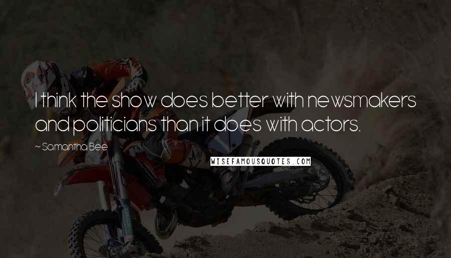 Samantha Bee Quotes: I think the show does better with newsmakers and politicians than it does with actors.