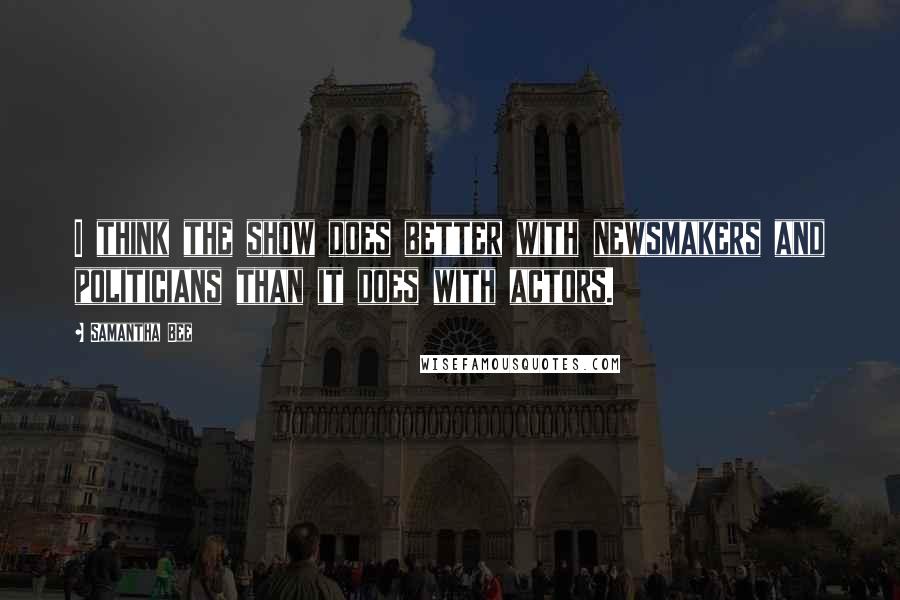 Samantha Bee Quotes: I think the show does better with newsmakers and politicians than it does with actors.