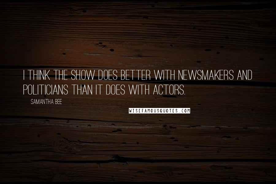 Samantha Bee Quotes: I think the show does better with newsmakers and politicians than it does with actors.