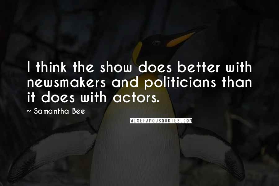 Samantha Bee Quotes: I think the show does better with newsmakers and politicians than it does with actors.
