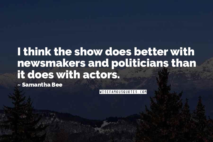 Samantha Bee Quotes: I think the show does better with newsmakers and politicians than it does with actors.