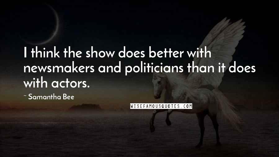 Samantha Bee Quotes: I think the show does better with newsmakers and politicians than it does with actors.