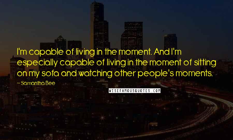 Samantha Bee Quotes: I'm capable of living in the moment. And I'm especially capable of living in the moment of sitting on my sofa and watching other people's moments.