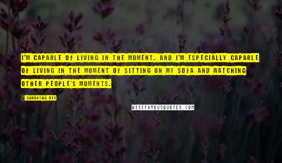 Samantha Bee Quotes: I'm capable of living in the moment. And I'm especially capable of living in the moment of sitting on my sofa and watching other people's moments.