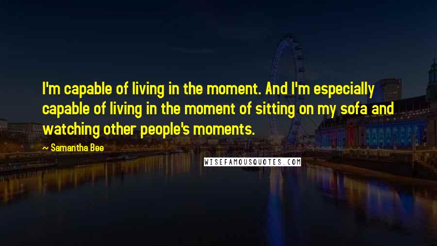 Samantha Bee Quotes: I'm capable of living in the moment. And I'm especially capable of living in the moment of sitting on my sofa and watching other people's moments.