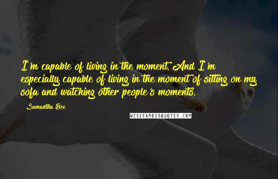 Samantha Bee Quotes: I'm capable of living in the moment. And I'm especially capable of living in the moment of sitting on my sofa and watching other people's moments.