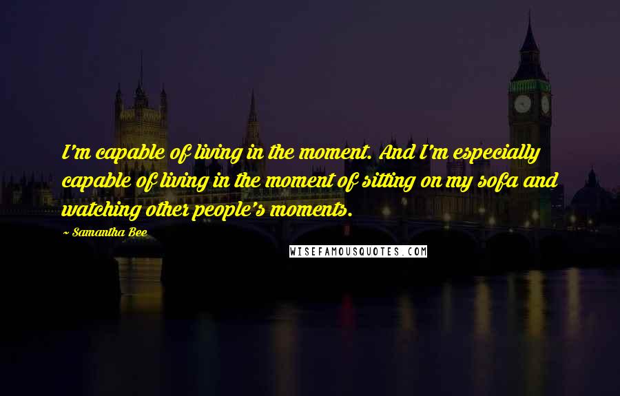 Samantha Bee Quotes: I'm capable of living in the moment. And I'm especially capable of living in the moment of sitting on my sofa and watching other people's moments.