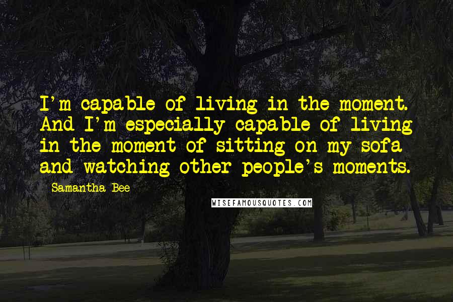 Samantha Bee Quotes: I'm capable of living in the moment. And I'm especially capable of living in the moment of sitting on my sofa and watching other people's moments.
