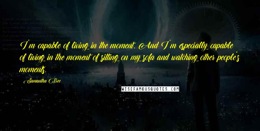 Samantha Bee Quotes: I'm capable of living in the moment. And I'm especially capable of living in the moment of sitting on my sofa and watching other people's moments.