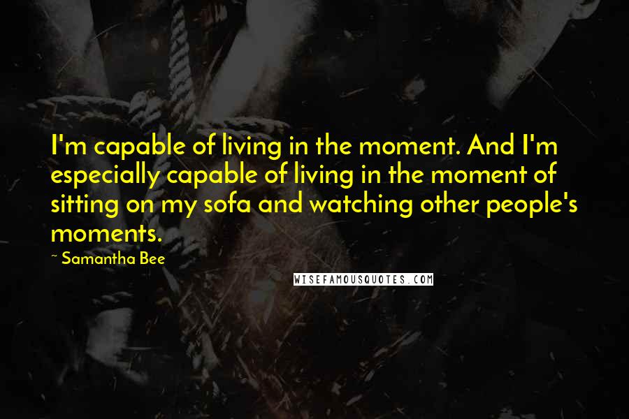 Samantha Bee Quotes: I'm capable of living in the moment. And I'm especially capable of living in the moment of sitting on my sofa and watching other people's moments.