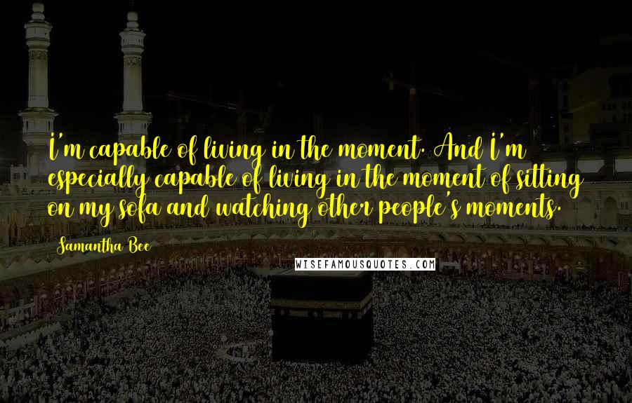 Samantha Bee Quotes: I'm capable of living in the moment. And I'm especially capable of living in the moment of sitting on my sofa and watching other people's moments.