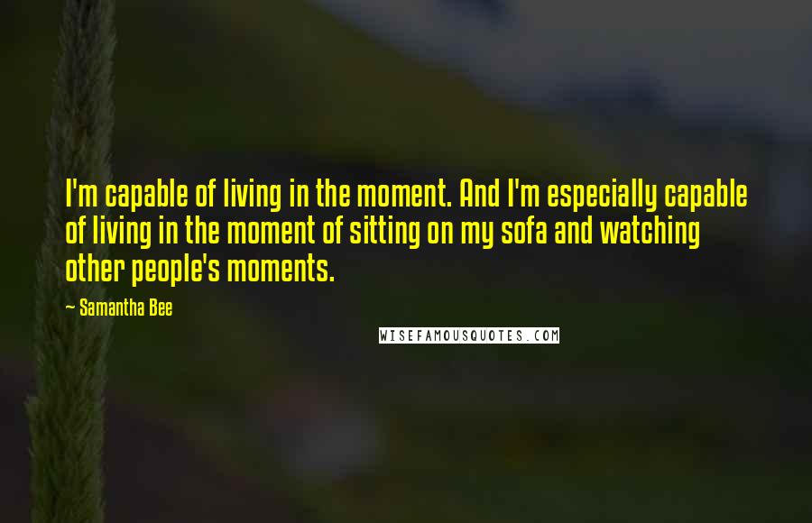 Samantha Bee Quotes: I'm capable of living in the moment. And I'm especially capable of living in the moment of sitting on my sofa and watching other people's moments.