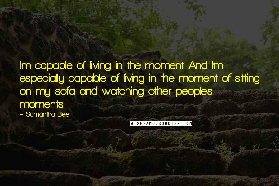 Samantha Bee Quotes: I'm capable of living in the moment. And I'm especially capable of living in the moment of sitting on my sofa and watching other people's moments.