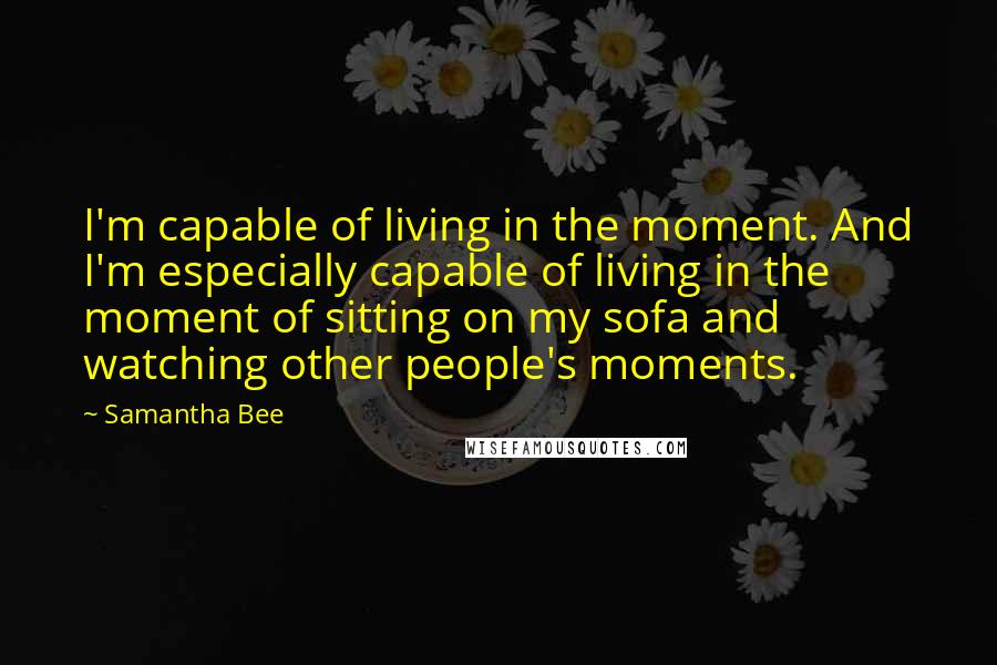 Samantha Bee Quotes: I'm capable of living in the moment. And I'm especially capable of living in the moment of sitting on my sofa and watching other people's moments.