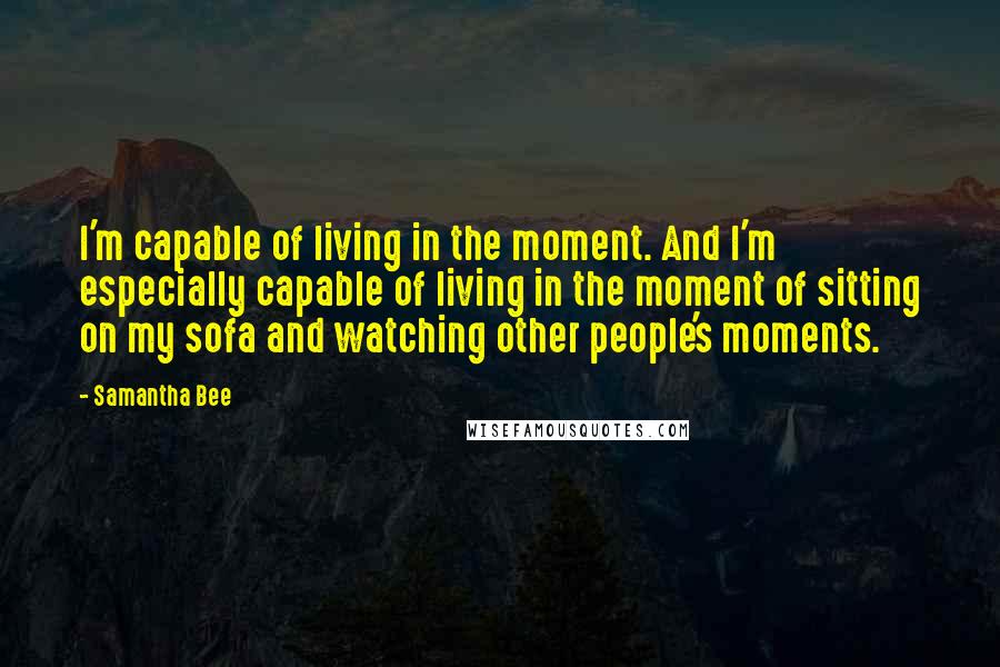 Samantha Bee Quotes: I'm capable of living in the moment. And I'm especially capable of living in the moment of sitting on my sofa and watching other people's moments.