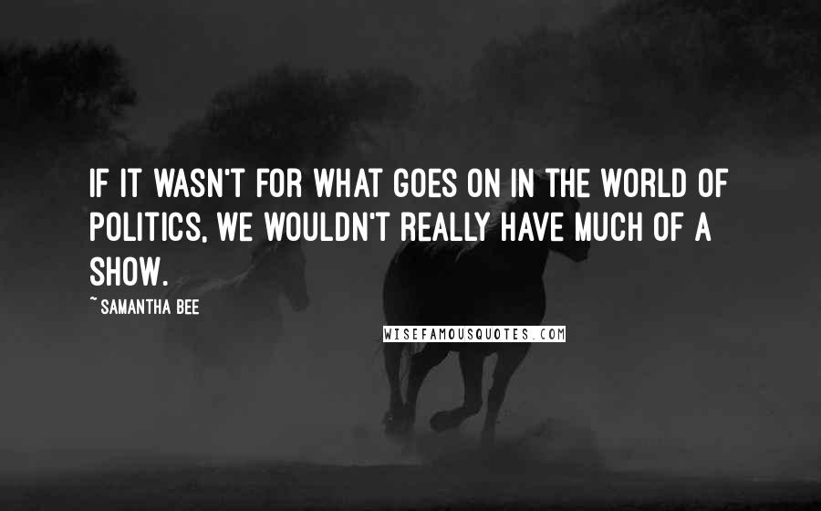 Samantha Bee Quotes: If it wasn't for what goes on in the world of politics, we wouldn't really have much of a show.