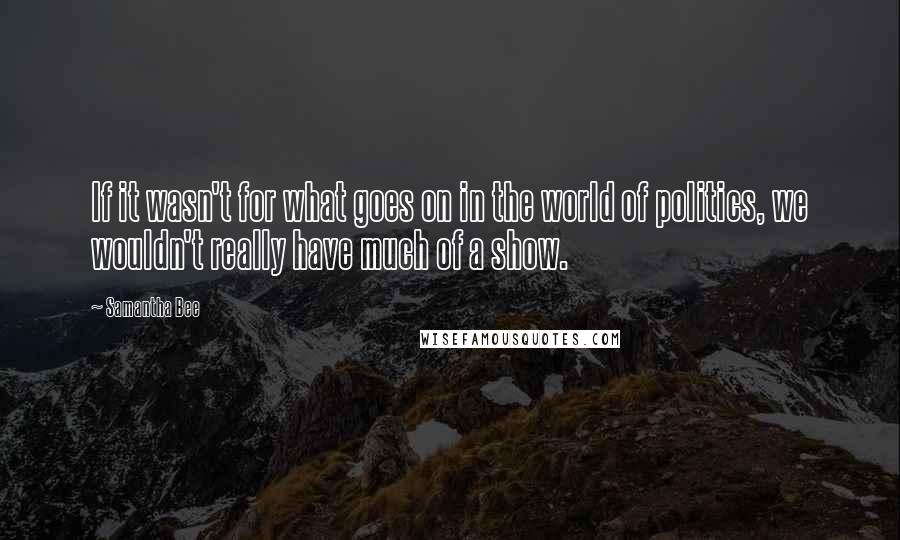 Samantha Bee Quotes: If it wasn't for what goes on in the world of politics, we wouldn't really have much of a show.