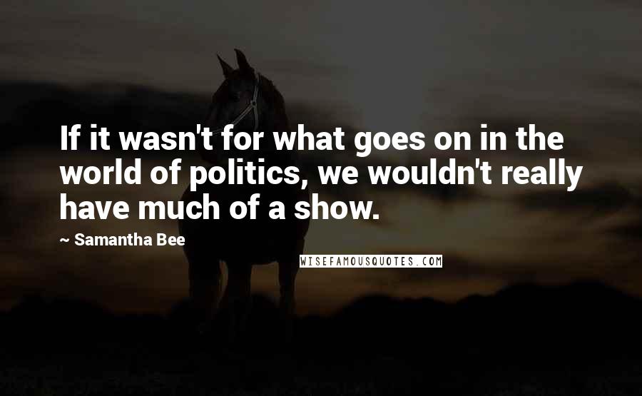 Samantha Bee Quotes: If it wasn't for what goes on in the world of politics, we wouldn't really have much of a show.