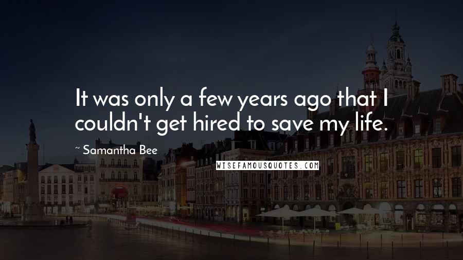 Samantha Bee Quotes: It was only a few years ago that I couldn't get hired to save my life.