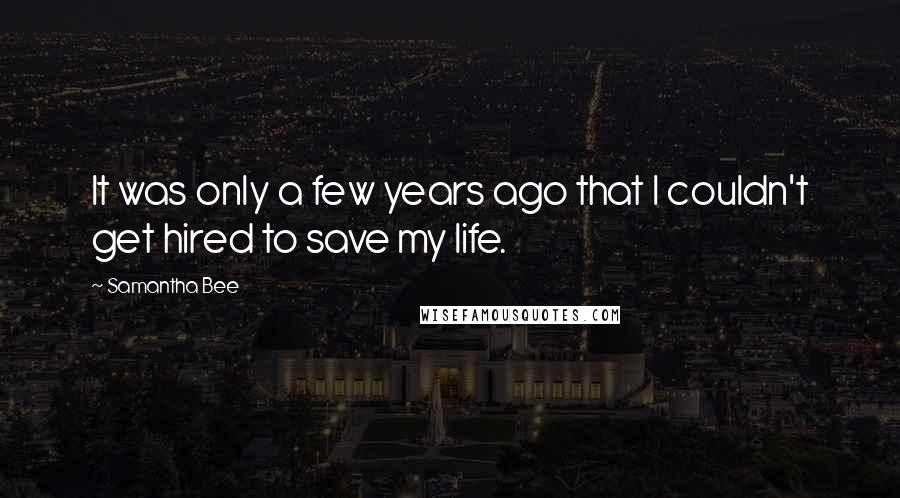 Samantha Bee Quotes: It was only a few years ago that I couldn't get hired to save my life.