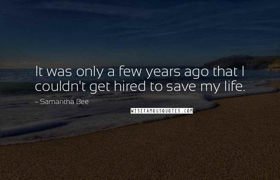 Samantha Bee Quotes: It was only a few years ago that I couldn't get hired to save my life.