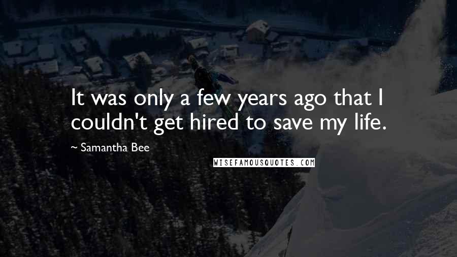 Samantha Bee Quotes: It was only a few years ago that I couldn't get hired to save my life.