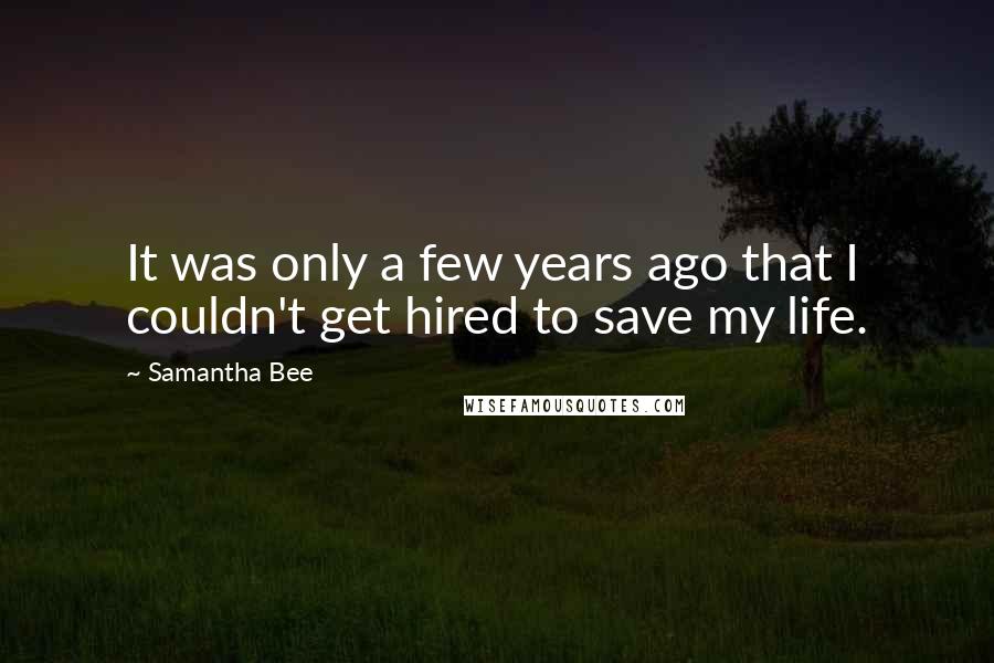 Samantha Bee Quotes: It was only a few years ago that I couldn't get hired to save my life.