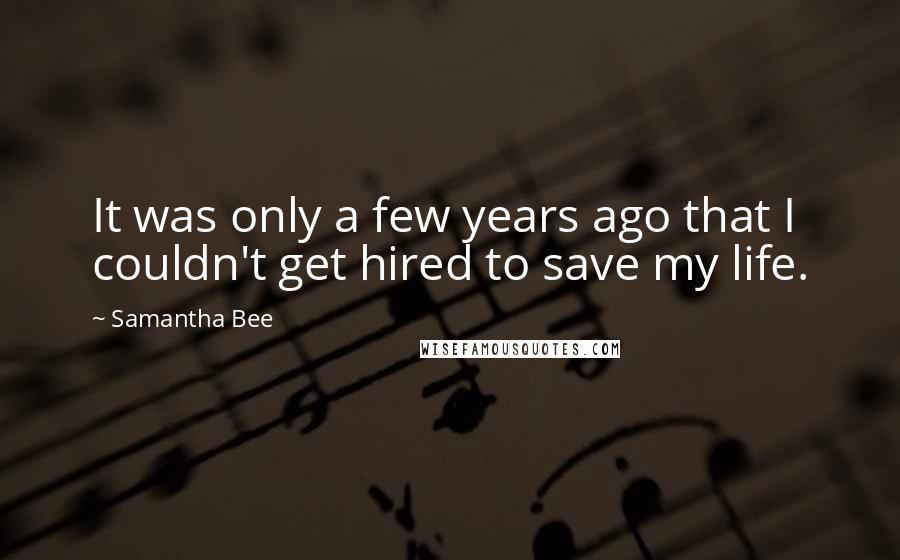 Samantha Bee Quotes: It was only a few years ago that I couldn't get hired to save my life.