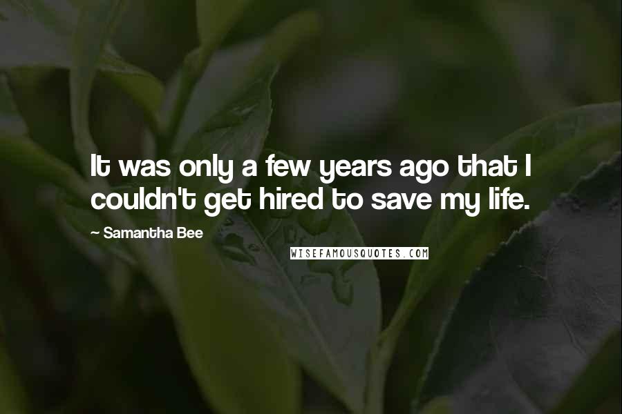 Samantha Bee Quotes: It was only a few years ago that I couldn't get hired to save my life.