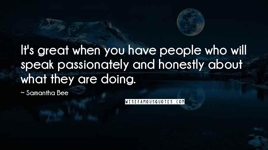 Samantha Bee Quotes: It's great when you have people who will speak passionately and honestly about what they are doing.