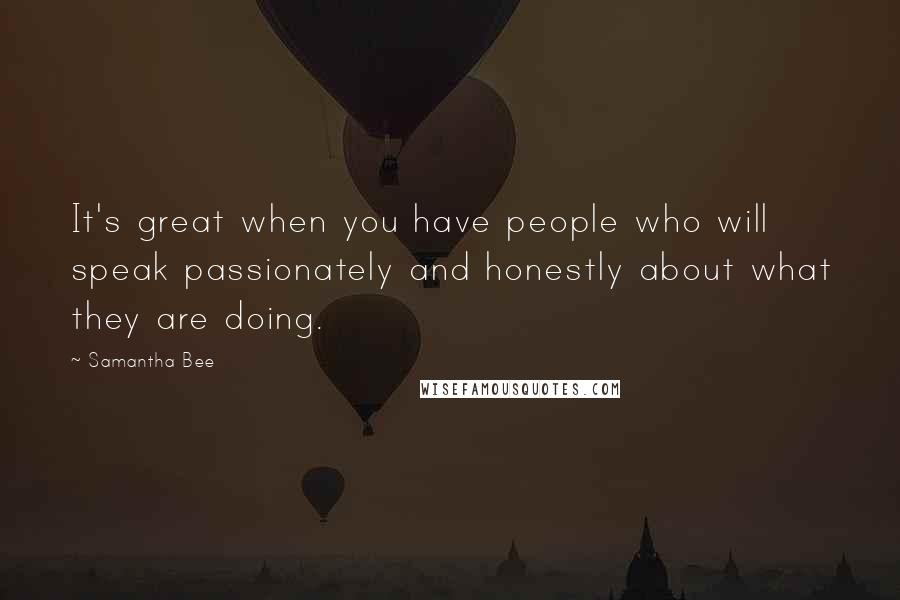 Samantha Bee Quotes: It's great when you have people who will speak passionately and honestly about what they are doing.