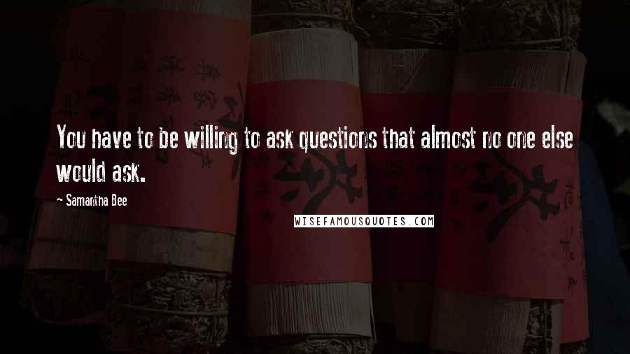 Samantha Bee Quotes: You have to be willing to ask questions that almost no one else would ask.