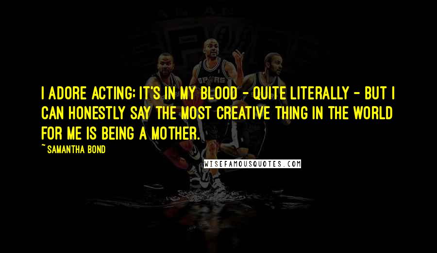 Samantha Bond Quotes: I adore acting; it's in my blood - quite literally - but I can honestly say the most creative thing in the world for me is being a mother.